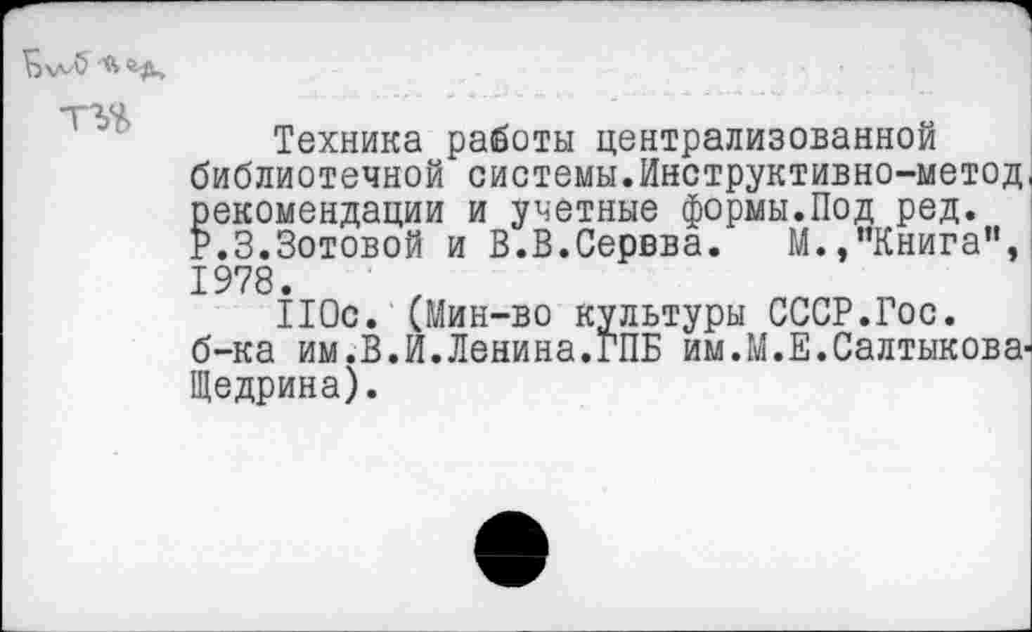 ﻿Техника работы централизованной библиотечной системы.Инструктивно-метод рекомендации и учетные формы.Под ред. Р.З.Зотовой и В.В.Сервва. М.,"Книга”, 1978.
110с. (Мин-во культуры СССР.Гос. б-ка им.В.И.Ленина.ГПБ им.М.Е.Салтыкова' Щедрина).